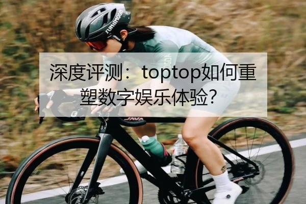 深度评测：toptop如何重塑数字娱乐体验？