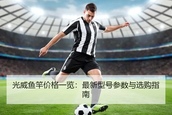 光威鱼竿价格一览：最新型号参数与选购指南