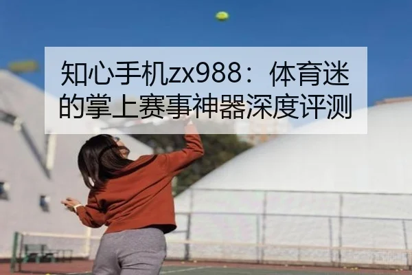 知心手机zx988：体育迷的掌上赛事神器深度评测